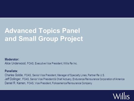 Advanced Topics Panel and Small Group Project Moderator: Alice Underwood, FCAS, Executive Vice President, Willis Re Inc. Panelists: Charles Goldie, FCAS,