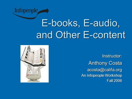 E-books, E-audio, and Other E-content Instructor: Anthony Costa An Infopeople Workshop Fall 2006.