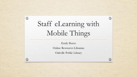 Staff eLearning with Mobile Things Emily Burns Online Resources Librarian Oakville Public Library.