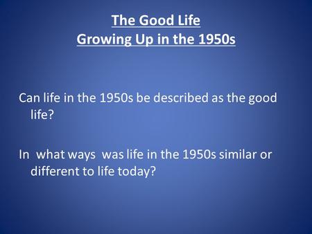 The Good Life Growing Up in the 1950s Can life in the 1950s be described as the good life? In what ways was life in the 1950s similar or different to life.