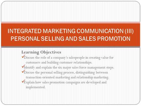 INTEGRATED MARKETING COMMUNICATION (III) PERSONAL SELLING AND SALES PROMOTION Learning Objectives Discuss the role of a company’s salespeople in creating.
