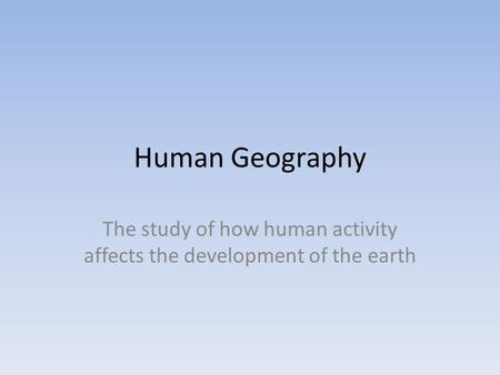 Human Geography The study of how human activity affects the development of the earth.