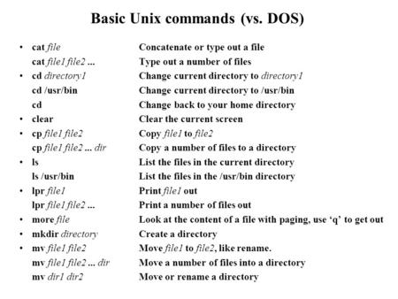 Basic Unix commands (vs. DOS) cat fileConcatenate or type out a file cat file1 file2... Type out a number of files cd directory1Change current directory.