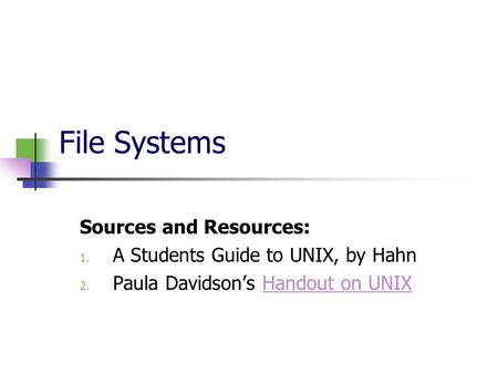 File Systems Sources and Resources: 1. A Students Guide to UNIX, by Hahn 2. Paula Davidson’s Handout on UNIXHandout on UNIX.
