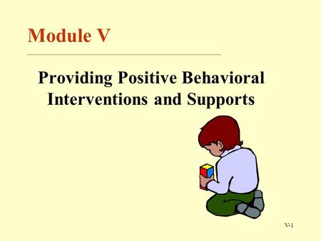 V-1 Module V ______________________________________________________ Providing Positive Behavioral Interventions and Supports.