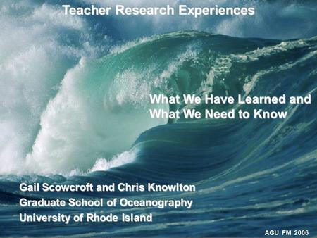 AGU FM 2006 Teacher Research Experiences Gail Scowcroft and Chris Knowlton Graduate School of Oceanography University of Rhode Island What We Have Learned.