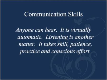 Communication Skills Anyone can hear. It is virtually automatic. Listening is another matter. It takes skill, patience, practice and conscious effort.