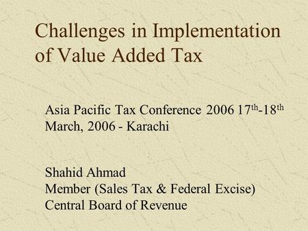 Challenges in Implementation of Value Added Tax Asia Pacific Tax Conference 2006 17 th -18 th March, 2006 - Karachi Shahid Ahmad Member (Sales Tax & Federal.