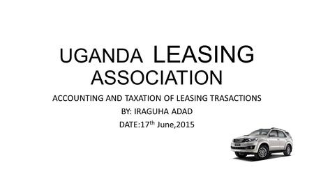 UGANDA LEASING ASSOCIATION ACCOUNTING AND TAXATION OF LEASING TRASACTIONS BY: IRAGUHA ADAD DATE:17 th June,2015.