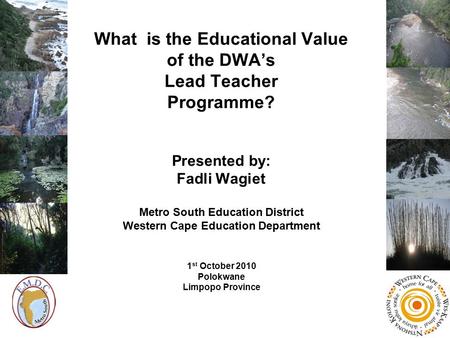 What is the Educational Value of the DWA’s Lead Teacher Programme? Presented by: Fadli Wagiet Metro South Education District Western Cape Education Department.