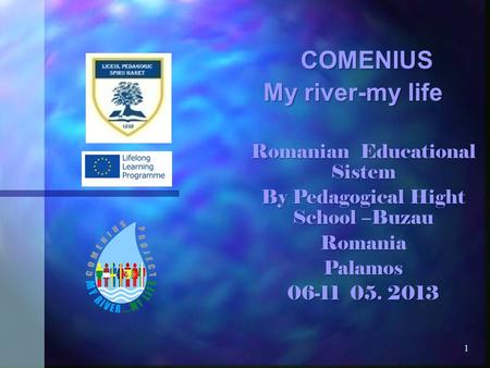 1 COMENIUS COMENIUS My river-my life Romanian Educational Sistem By Pedagogical Hight School –Buzau RomaniaPalamos 06-11 05. 2013.