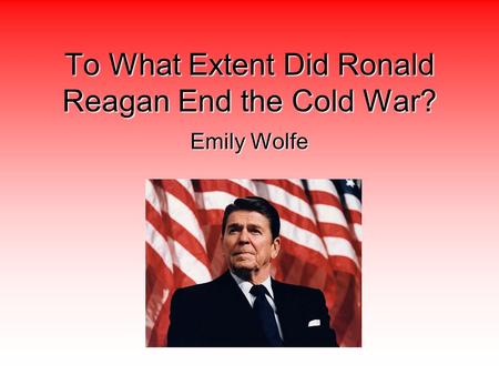 To What Extent Did Ronald Reagan End the Cold War? Emily Wolfe.