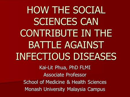 HOW THE SOCIAL SCIENCES CAN CONTRIBUTE IN THE BATTLE AGAINST INFECTIOUS DISEASES Kai-Lit Phua, PhD FLMI Associate Professor School of Medicine & Health.