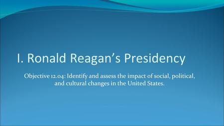 I. Ronald Reagan’s Presidency Objective 12.04: Identify and assess the impact of social, political, and cultural changes in the United States.