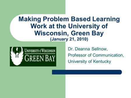 Making Problem Based Learning Work at the University of Wisconsin, Green Bay (January 21, 2010) Dr. Deanna Sellnow, Professor of Communication, University.