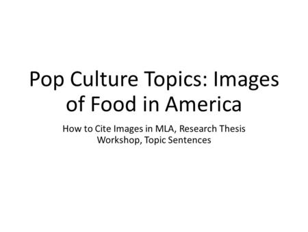 Pop Culture Topics: Images of Food in America How to Cite Images in MLA, Research Thesis Workshop, Topic Sentences.