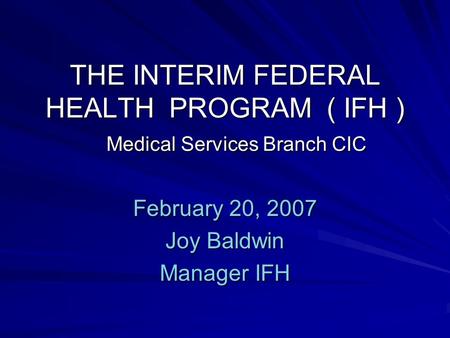 THE INTERIM FEDERAL HEALTH PROGRAM ( IFH ) Medical Services Branch CIC February 20, 2007 Joy Baldwin Manager IFH.