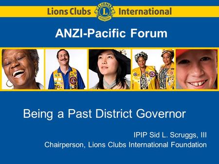 ANZI-Pacific Forum Being a Past District Governor IPIP Sid L. Scruggs, III Chairperson, Lions Clubs International Foundation.