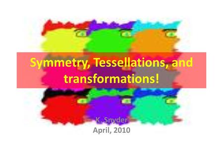 Symmetry, Tessellations, and transformations! K. Snyder April, 2010.
