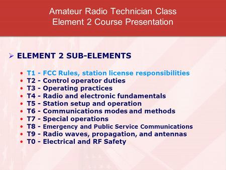 Amateur Radio Technician Class Element 2 Course Presentation  ELEMENT 2 SUB-ELEMENTS T1 - FCC Rules, station license responsibilities T2 - Control operator.