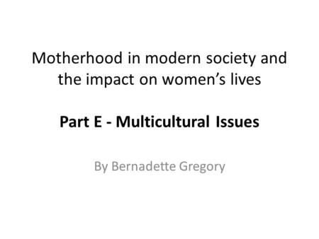 Motherhood in modern society and the impact on women’s lives Part E - Multicultural Issues By Bernadette Gregory.