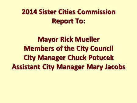 2014 Sister Cities Commission Report To: Mayor Rick Mueller Members of the City Council City Manager Chuck Potucek Assistant City Manager Mary Jacobs.