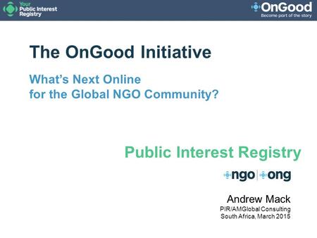 The OnGood Initiative What’s Next Online for the Global NGO Community? Andrew Mack PIR/AMGlobal Consulting South Africa, March 2015 Public Interest Registry.
