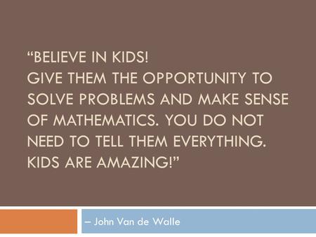 “BELIEVE IN KIDS! GIVE THEM THE OPPORTUNITY TO SOLVE PROBLEMS AND MAKE SENSE OF MATHEMATICS. YOU DO NOT NEED TO TELL THEM EVERYTHING. KIDS ARE AMAZING!”