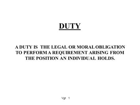 Vgt1 DUTY A DUTY IS THE LEGAL OR MORAL OBLIGATION TO PERFORM A REQUIREMENT ARISING FROM THE POSITION AN INDIVIDUAL HOLDS.
