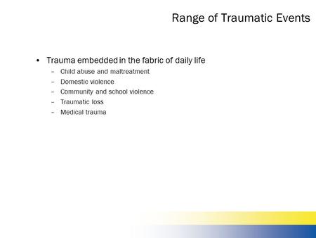 Range of Traumatic Events Trauma embedded in the fabric of daily life –Child abuse and maltreatment –Domestic violence –Community and school violence –Traumatic.
