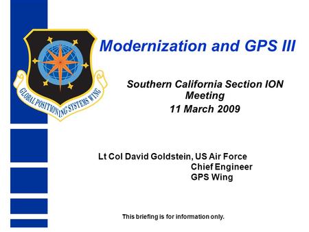 Modernization and GPS III Southern California Section ION Meeting 11 March 2009 Lt Col David Goldstein, US Air Force Chief Engineer GPS Wing This briefing.