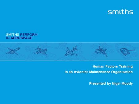 SMITHS PERFORM IN AEROSPACE Human Factors Training in an Avionics Maintenance Organisation Presented by Nigel Moody.