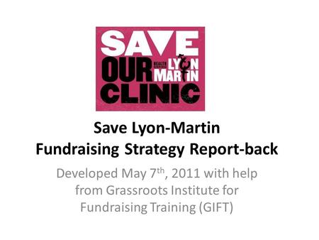 Save Lyon-Martin Fundraising Strategy Report-back Developed May 7 th, 2011 with help from Grassroots Institute for Fundraising Training (GIFT)