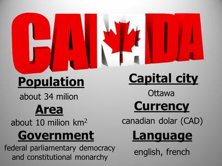 Population about 34 milion Area about 10 milion km 2 Capital city Ottawa Currency canadian dolar (CAD) Language english, french Government federal parliamentary.
