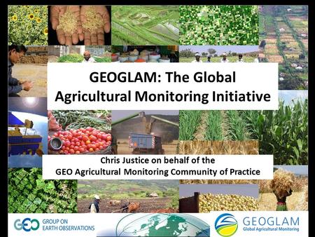 GEOGLAM: The Global Agricultural Monitoring Initiative Chris Justice on behalf of the GEO Agricultural Monitoring Community of Practice.