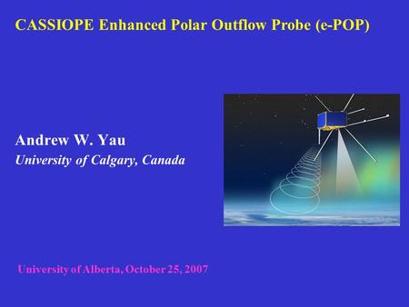Andrew W. Yau University of Calgary, Canada CASSIOPE Enhanced Polar Outflow Probe (e-POP) University of Alberta, October 25, 2007.