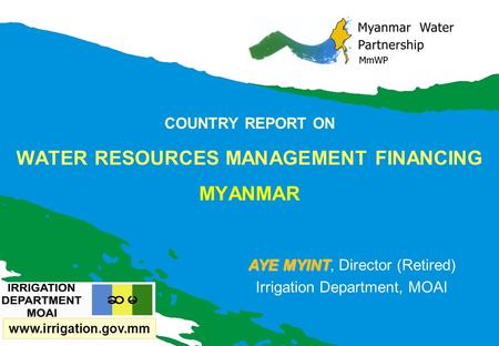 COUNTRY REPORT ON WATER RESOURCES MANAGEMENT FINANCING MYANMAR AYE MYINT AYE MYINT, Director (Retired) Irrigation Department, MOAI www.irrigation.gov.mm.