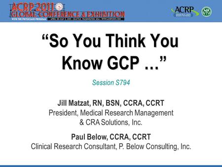 “So You Think You Know GCP …” Session S794 Jill Matzat, RN, BSN, CCRA, CCRT President, Medical Research Management & CRA Solutions, Inc. Paul Below, CCRA,