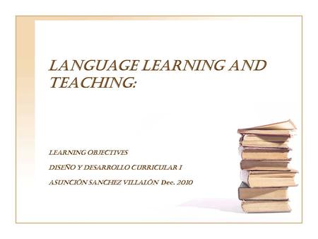 LANGUAGE LEARNING AND TEACHING: LEARNING OBJECTIVES Diseño y Desarrollo curricular I Asunción Sanchez Villalón Dec. 2010.