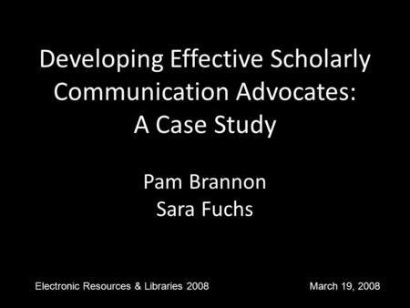 Developing Effective Scholarly Communication Advocates: A Case Study Pam Brannon Sara Fuchs Electronic Resources & Libraries 2008 March 19, 2008.