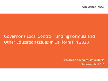 Governor’s Local Control Funding Formula and Other Education Issues in California in 2013 Children’s Advocates Roundtable February 14, 2013.