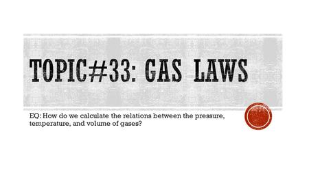 Topic#33: Gas Laws EQ: How do we calculate the relations between the pressure, temperature, and volume of gases?