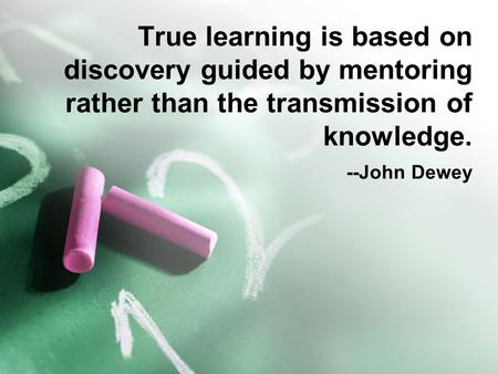 True learning is based on discovery guided by mentoring rather than the transmission of knowledge. 			--John Dewey.