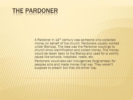 A Pardoner in 14 th century was someone who collected money on behalf of the church. Pardoners usually worked under Bishops. The idea was the Pardoner.