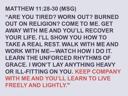 MATTHEW 11:28-30 (MSG) “Are you tired? Worn out? Burned out on religion? Come to me. Get away with me and you’ll recover your life. I’ll show you how to.
