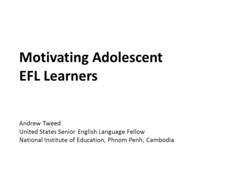 Motivating Adolescent EFL Learners Andrew Tweed United States Senior English Language Fellow National Institute of Education, Phnom Penh, Cambodia.