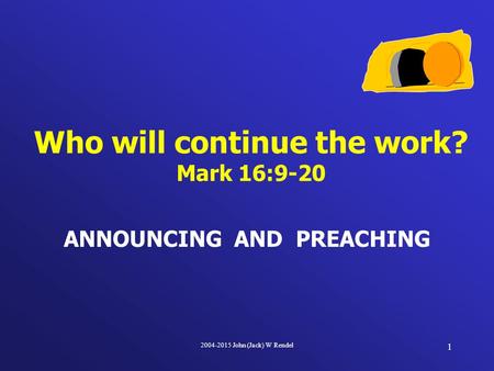 2004-2015 John (Jack) W Rendel 1 ANNOUNCING AND PREACHING Who will continue the work? Mark 16:9-20.