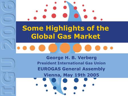 Some Highlights of the Global Gas Market George H. B. Verberg President International Gas Union EUROGAS General Assembly Vienna, May 19th 2005.
