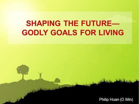 Philip Huan (D.Min) SHAPING THE FUTURE— GODLY GOALS FOR LIVING.