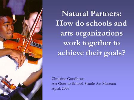 Christine Goodheart Art Goes to School, Seattle Art Museum April, 2009 Natural Partners: How do schools and arts organizations work together to achieve.